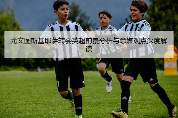 尤文图斯基耶萨转会英超前景分析与意媒观点深度解读