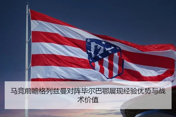 马竞前瞻格列兹曼对阵毕尔巴鄂展现经验优势与战术价值
