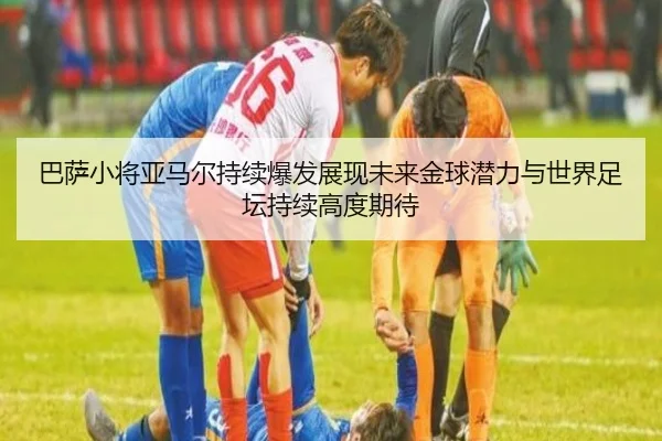 巴萨小将亚马尔持续爆发展现未来金球潜力与世界足坛持续高度期待