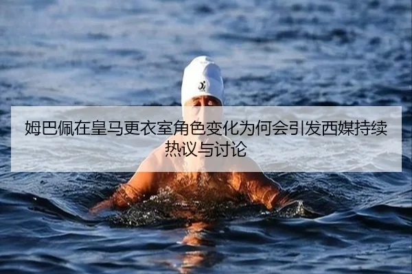 姆巴佩在皇马更衣室角色变化为何会引发西媒持续热议与讨论